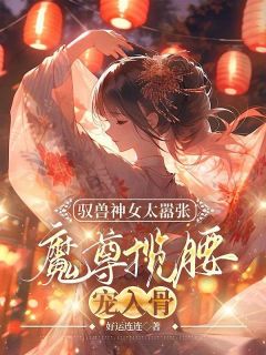 《驭兽神女太嚣张，魔尊揽腰宠入骨》小说完结版在线阅读_叶九璃楼无炎小说阅读